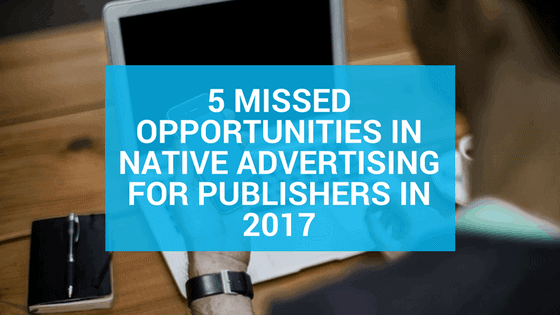 5 Missed Opportunities in Native Advertising for Publishers in 2017