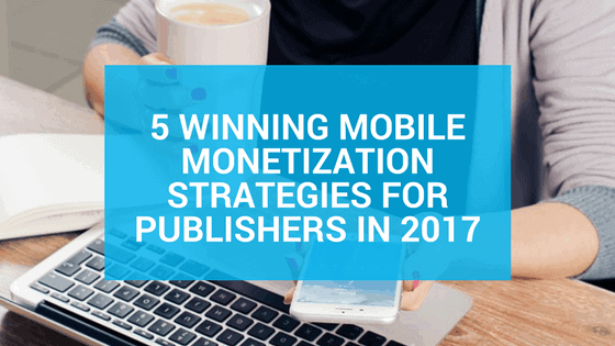 5 Winning Mobile Monetization Strategies for Publishers in 2017